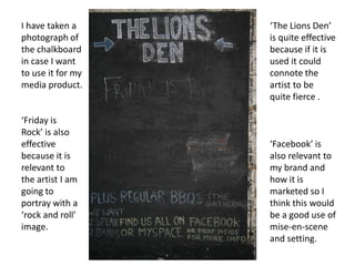 I have taken a photograph of the chalkboard in case I want to use it for my media product.‘The Lions Den’ is quite effective because if it is used it could connote the artist to be quite fierce .‘Friday is Rock’ is also effective because it is relevant to the artist I am going to portray with a ‘rock and roll’ image.‘Facebook’ is also relevant to my brand and how it is marketed so I think this would be a good use of mise-en-scene and setting.
