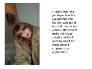 I have chosen this photograph as the eye makeup and lipstick really stand out and there is eye contact. However to make this image suitable I will still need to adjust the exposure and crop/resize as appropriate.