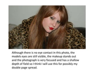Although there is no eye contact in this photo, the models eyes are still visible, the makeup stands out and the photograph is very focused and has a shallow depth of field so I think I will use this for possibly my double page spread.