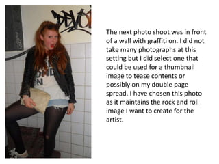 The next photo shoot was in front of a wall with graffiti on. I did not take many photographs at this setting but I did select one that could be used for a thumbnail image to tease contents or possibly on my double page spread. I have chosen this photo as it maintains the rock and roll image I want to create for the artist.