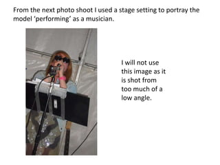 From the next photo shoot I used a stage setting to portray the model ‘performing’ as a musician.I will not use this image as it is shot from too much of a low angle.