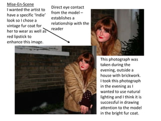 Mise-En-SceneI wanted the artist to have a specific ‘Indie’ look so I chose a vintage fur coat for her to wear as well as red lipstick to enhance this image.Direct eye contact from the model – establishes a relationship with the readerThis photograph was taken during the evening, outside a house with brickwork. I took this photograph in the evening as I wanted to use natural lighting and I think it is successful in drawing attention to the model in the bright fur coat.