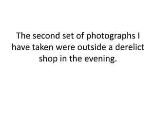 The second set of photographs I have taken were outside a derelict shop in the evening.