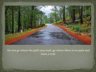 Do not go where the path may lead, go where there is no path and leave a trail. 