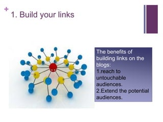 1. Build your linksThe benefits of building links on the blogs:1.reach to untouchable audiences.2.Extend the potential audiences. 