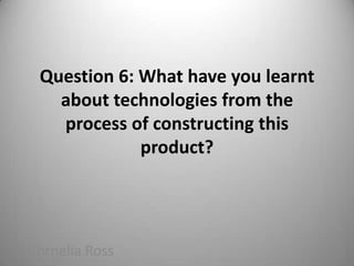 Question 6: What have you learnt about technologies from the process of constructing this product? Cornelia Ross 