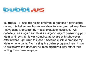 Bubbl.us – I used this online program to produce a brainstorm online, this helped me lay out my ideas in an organized way. Now I have used it once for my media evaluation question, I will definitely use it again as I think it’s a good way of presenting your ideas and revising. It was complicated to use at first however after a while I got used to it and it became quick to produce my ideas on one page. From using this online program, I learnt how to brainstorm my ideas online in an organized way rather then writing them down on paper. 