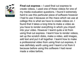Final cut express – I used final cut express to create videos, I used one of these videos for one of my media evaluation questions. I found it extremely hard to use this particular piece of software however I had to use it because on the macs which we use at college this is what we have to create videos on. I found that it takes a long time to make a video as you have to render everything in which you import into your video. However I learnt quite a lot from using final cut express. I learnt how to render videos, set up the scratch disks, make a video, add images, add text and put it all together. I learnt how to make a professional video from using final cut express, it was definitely worth using and I learnt a lot from it because before using this software I had never made a video before.