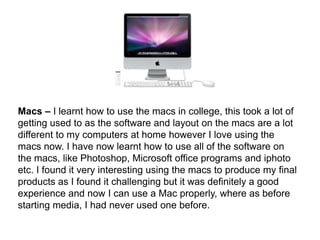 Macs – I learnt how to use the macs in college, this took a lot of getting used to as the software and layout on the macs are a lot different to my computers at home however I love using the macs now. I have now learnt how to use all of the software on the macs, like Photoshop, Microsoft office programs and iphoto etc. I found it very interesting using the macs to produce my final products as I found it challenging but it was definitely a good experience and now I can use a Mac properly, where as before starting media, I had never used one before.