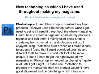 New technologies which I have used throughout making my magazine.This is a list of new technologies which I used:Photoshop –  I used Photoshop to construct my final products, I’d never used Photoshop before. Once I got used to using it I used it throughout the whole magazine. I learnt how to create a page and combine my products together and edit them. I mainly used photo shop to create my front cover at is it a single page set up. I enjoyed using Photoshop after a while as I found it easy to use and I found that I could download brushes and different fonts to make my products look a bit more unique. I found it hard to get the right layout of my magazine on Photoshop as I ended up changing it quite a lot until I got it right. If I didn’t use Photoshop to produce my magazines then my product wouldn’t have good alignment and certain things which it has now.