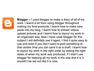 Blogger – I used blogger to make a diary of all of my work. I learnt a lot from using blogger throughout making my final products. I learnt how to make new posts into my blog, I learnt how to embed videos, upload pictures and I learnt how to layout my work in an organized way. Now I have used blogger for this subject I will definitely use it again, I find it quite easy to use and even if you don’t want to post something at that certain time you can save it as a draft. I learnt how to layout my work in the right order by setting the right dates of when my work was produced. If I didn’t use blogger for keeping all my work in the way that it is it wouldn’t be set out like it is now. 