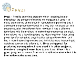 Prezi – Prezi is an online program which I used quite a lot throughout the process of making my magazine. I used it to make brainstorms of my ideas in research and planning, and I also used it to present my ideas in a way that is spread out in a sequence, a bit like a PowerPoint however it has a different technique to it. I learnt how to make these sequences on prezi, they helped me a lot with getting my ideas together. After using prezi, I prefer using it to anything like using a PowerPoint as I find it more interesting to make and I think its more interesting to watch as you can add affects to it. Since using prezi for producing my magazine, I have used it in other subjects, therefore I am glad I learnt how to use it as I think it is a good program to revise from as it is still educational but it is interactive at the same time. 