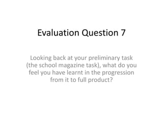 Evaluation Question 7 Looking back at your preliminary task (the school magazine task), what do you feel you have learnt in the progression from it to full product? 