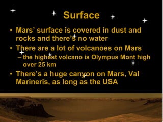 Surface Mars’ surface is covered in dust and rocks and there’s no water There are a lot of volcanoes on Mars the highest volcano is Olympus Mont high over 25 km There’s a huge canyon on Mars, Val Marineris, as long as the USA 