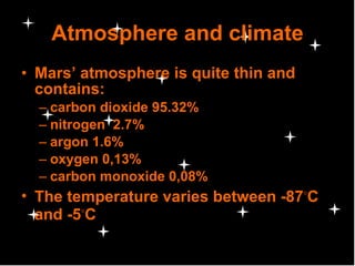 Atmosphere and climate Mars’ atmosphere is quite thin and contains: carbon dioxide 95.32% nitrogen  2.7% argon 1.6% oxygen 0,13% carbon monoxide 0,08%  The temperature varies between -87 ◦ C and -5 ◦ C 