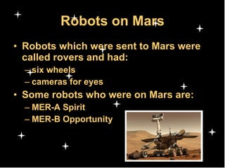 Robots on Mars Robots which were sent to Mars were called rovers and had: six wheels cameras for eyes  Some robots who were on Mars are: MER-A Spirit MER-B Opportunity 