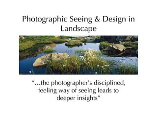 Photographic Seeing & Design in
          Landscape




  “…the photographer’s disciplined,
    feeling way of seeing leads to
           deeper insights”
 