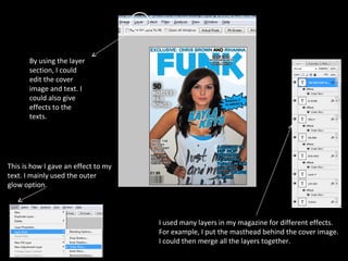 I used many layers in my magazine for different effects.  For example, I put the masthead behind the cover image. I could then merge all the layers together. By using the layer section, I could edit the cover image and text. I could also give effects to the texts. This is how I gave an effect to my text. I mainly used the outer glow option. 