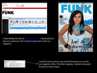 I downloaded my font at  www.dafont.com .I extracted this font so I could use it for my front cover later on for my magazine.  I used the lasso tool to crop around the picture to use for my magazine. After I finished cropping, I copied and pasted the picture onto a layer. 