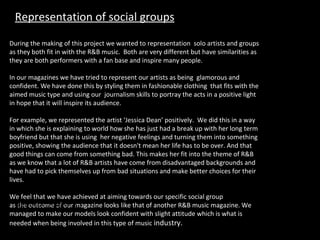 During the making of this project we wanted to representation  solo artists and groups as they both fit in with the R&B music.  Both are very different but have similarities as they are both performers with a fan base and inspire many people. In our magazines we have tried to represent our artists as being  glamorous and confident. We have done this by styling them in fashionable clothing  that fits with the aimed music type and using our  journalism skills to portray the acts in a positive light in hope that it will inspire its audience. For example, we represented the artist ‘Jessica Dean’ positively.  We did this in a way in which she is explaining to world how she has just had a break up with her long term boyfriend but that she is using  her negative feelings and turning them into something positive, showing the audience that it doesn't mean her life has to be over. And that good things can come from something bad. This makes her fit into the theme of R&B as we know that a lot of R&B artists have come from disadvantaged backgrounds and have had to pick themselves up from bad situations and make better choices for their lives. We feel that we have achieved at aiming towards our specific social group as the outcome of our magazine looks like that of another R&B music magazine. We managed to make our models look confident with slight attitude which is what is needed when being involved in this type of music  industry. feedback from fans". Representation of social groups 