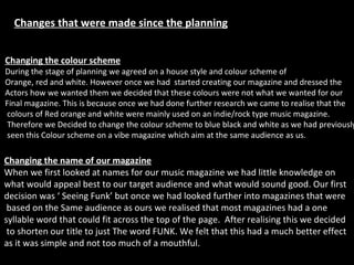 Changes that were made since the planning Changing the colour scheme During the stage of planning we agreed on a house style and colour scheme of  Orange, red and white. However once we had  started creating our magazine and dressed the  Actors how we wanted them we decided that these colours were not what we wanted for our Final magazine. This is because once we had done further research we came to realise that the colours of Red orange and white were mainly used on an indie/rock type music magazine. Therefore we Decided to change the colour scheme to blue black and white as we had previously seen this Colour scheme on a vibe magazine which aim at the same audience as us. Changing the name of our magazine When we first looked at names for our music magazine we had little knowledge on  what would appeal best to our target audience and what would sound good. Our first  decision was ‘ Seeing Funk’ but once we had looked further into magazines that were based on the Same audience as ours we realised that most magazines had a one  syllable word that could fit across the top of the page.  After realising this we decided to shorten our title to just The word FUNK. We felt that this had a much better effect  as it was simple and not too much of a mouthful. 
