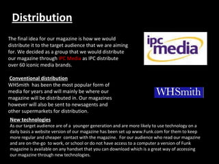 Distribution The final idea for our magazine is how we would distribute it to the target audience that we are aiming for. We decided as a group that we would distribute our magazine through  IPC Media  as IPC distribute over 60 iconic media brands.  1)Conventional Distribution This has been the most popular form of media for over 100 years and will be the main form our magazine will be distributed in. Our magazines will be transported by vehicles to major stockists like WHSmiths, Newsagents and many supermarkets.                                       Conventional distribution WHSmith  has been the most popular form of media for years and will mainly be where our magazine will be distributed in. Our magazines however will also be sent to newsagents and other supermarkets for distribution. New technologies As our target audience are of a  younger generation and are more likely to use technology on a daily basis a website version of our magazine has been set up www.Funk.com for them to keep more regular and cheaper  contact with the magazine.  For our audience who read our magazine and are on-the-go  to work, or school or do not have access to a computer a version of Funk magazine is available on any handset that you can download which is a great way of accessing our magazine through new technologies. . 