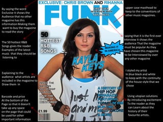 upper case masthead to keep to the conventions of other music magazines. saying that it is the first ever Interview it shows the audience That the magazine must be popular As they  have chosen this magazine to be Interviewed by over any other magazine Barcode and price At the bottom of the Page so that it doesn't take up any space  on the page that could be used for other important information Using utopian solutions By introducing excitement To the reader as they can Learn about the history of their favourite artists. The 50 hottest R&B Songs gives the reader Examples of the latest  music  that they should be listening to Explaining to the audience  what artists are included in the magazine to Draw them  in By saying the word  Exclusive it shows the  Audience that no other  magazine has this  information Making them want to buy the magazine to read the story  I styled my artist In blue black and white to keep with the continuity  of the house style that we chose 