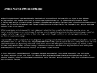 When creating my contents page I wanted to keep the conventions of previous music magazines that I had looked at. I took my ideas  an FHM magazine; this is because the set out of its contents page looked simple and fun. The style includes a few images at the top  of the from  page with the information below it. There were coloured arrows coming from the images to the information that related to them, I  thought that this was effective because it made the page look less daunting. I also liked the idea that the magazine stuck with the house style as that is my aim for my magazine. Whilst I was analysing contents pages within music magazines I realised that there were a lot of articles about upcoming acts, so I was  inspired to use this idea on my own contents page. By looking at contents pages it also came to my attention that contents pages usually look  very busy and full of images and information so I took a few images which I thought would tie in well with my magazine intending to  use them on my own contents page. I represented the month's issue positively by including artists and upcoming events that I know are popular with the target audience and would interest the readers. The acts I included in the magazine fit all different eras of our genre music so that there is a variety of old to new acts which create the music they love. By including older artists such as TUPAC it shows that the magazine is not only using the new material, so there  is a wider variety of choice for the audience. Creating a number of radial analysis’s of current music magazines allowed me to identify all the  different styles used to make their features stand out and attract the targeted audience.  'A history of Hip-Hop' is a perfect example of targeting my magazines audience as it is a story of how the music fist came about, giving  the audience a purpose for their music. I think this is a positive point because when researching earlier on into Richard Dyer’s theory he  says that ‘ boredom is solved by introducing excitement into the lives of the reader’  which is what I have tried to do by including information a bout the history of the music.  Ambers Analysis of the contents page 