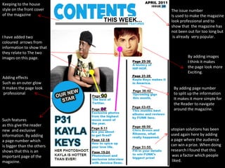 The issue number Is used to make the magazine look professional and to  show that  the magazine has not been out for too long but is already  very popular. Such features as this give the reader new  and exclusive information. By adding a page number which is bigger than the others shows that this is an important page of the magazine. I have added two coloured  arrows from information to show that they relate to The two images on this page. Keeping to the house  style on the front cover of the magazine By adding images I think it makes  the page look more Exciting. By adding page number to split up the information It makes it more simple for  the Reader to navigate  around the magazine. utopian solutions has been  used again here by adding  a page where the audience  can win a prize. When doing  research I found that this was a factor which people liked. Adding effects Such as an outer glow It makes the page look professional 