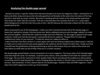 I  dressed my artists in specific clothes that represent the genre of music my magazine creates. I dressed her in a black and white stripy vest top so that she looks good but comfortable at the same time; the colour of her top also fits in well with my colour scheme. My artist is standing with her hands on her head and has expression that shows her softer side this connotes  that she is worried about the situation that she is in. I used a plain white background so that the main focus was on her; I did this because the interview is about her life and how people portray her.  When choosing the size of the photograph, I made sure that it would dominate half of the double page as I knew that I wanted to include a title and some text. Before adding the picture onto the page I edited it to make the contrast brighter. I think that this made the image look more effective. For this page to appeal to the target audience I made sure that the pull quote I used would attract its audience; “People think I’m cocky and confident but really I’m just insecure”. To help this stand out I added an effect to make it look like it has been written in a news paper with each word being singled onto a black square. I did this to make sure to make sure the text would appeal to the audience and be relevant to their lives. I made sure that  it would have the gratification of being entertaining as well as informing as they can relate to the article and take advice on what they can do to help if they are in a similar situation. My double page spread follows a lot of conventions of a music magazine. The house styles of all 3 double pages have been kept the same. For example, I used the same colours, fonts and effects from both the contents and front page. The use of the “exclusive to Funk” graphic helps inform and educate the audience as well as being an exciting article to look forward too. I used a heading above the article as I found it was a common thing to do and was  well presented. To find a decent idea for the double page, I looked in vibe and FHM magazine. I used ideas from both magazines to come up a final template.  Analysing the double page spread 