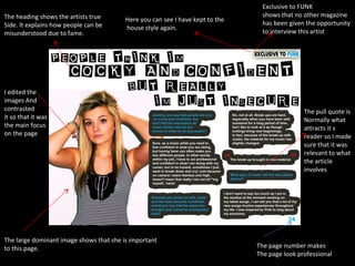 Here you can see I have kept to the house style again. Exclusive to FUNK shows that no other magazine has been given the opportunity to interview this artist The large dominant image shows that she is important to this page. The page number makes The page look professional The pull quote is  Normally what attracts it s reader so I made sure that it was relevant to what the article involves I edited the  images And  contrasted  it so that it was the main focus  on the page The heading shows the artists true  Side. It explains how people can be misunderstood due to fame. 