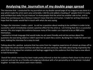Analysing the  Journalism of my double page spread The interview that  I conducted for my journalism on my double spread page of my magazine was done in a way which made the artist seem very vulnerable, I did this and added a heading of ‘ people think I'm cocky and confident but really I'm just insecure’ to show people that the artist has another side to her, and to show that just because she is famous it doesn't mean that she isn't human. I made her writing informal in hope that the reader would feel in touch with what she was saying. To begin the interview I made a  point  to ask her a question about needing to be confident in order to be successful, which immediately created a positive effect for the artist as  I am hinting that she is a successful woman, this also targets the audience because many of the readers are inspired to be an R&B artist themselves.   I wanted to include language that would make my act seem friendly and not too serious about the questions she was being asked as I didn't want her to seem like a victim. By doing this I made her seem laid back, making the interview fun a easy to read. Talking about the  positive  outcome that has come from her negative experience of a break up shows off to the reader the artists talent and that she takes her job very seriously. She talks about being inspired by the artist Pink to sing about her emotions and feelings suggesting to the audience that they have a new album to look forward too.  Overall the whole interview has been made pretty informal so that the audience feels closer to the artist as a person and see her as a friendly and outgoing individual with a fun personality as in the article I included laughter  to make the article seem more realistic. 
