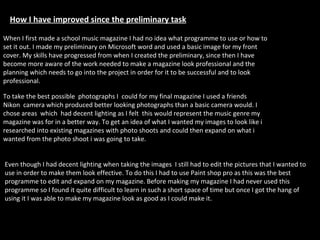 How I have improved since the preliminary task My skills have progressed dramatically from when I created a school magazine in January. Since then I have become more aware of the work needed to make a magazine look professional and the planning which needs to go into the project in order for it to be successful.                                                       When I first made a school music magazine I had no idea what programme to use or how to set it out. I made my preliminary on Microsoft word and used a basic image for my front cover. My skills have progressed from when I created the preliminary, since then I have become more aware of the work needed to make a magazine look professional and the planning which needs to go into the project in order for it to be successful and to look professional. To take the best possible  photographs I  could for my final magazine I used a friends Nikon  camera which produced better looking photographs than a basic camera would. I chose areas  which  had decent lighting as I felt  this would represent the music genre my magazine was for in a better way. To get an idea of what I wanted my images to look like i researched into existing magazines with photo shoots and could then expand on what i wanted from the photo shoot i was going to take.  Even though I had decent lighting when taking the images  I still had to edit the pictures that I wanted to use in order to make them look effective. To do this I had to use Paint shop pro as this was the best programme to edit and expand on my magazine. Before making my magazine I had never used this programme so I found it quite difficult to learn in such a short space of time but once I got the hang of using it I was able to make my magazine look as good as I could make it. 