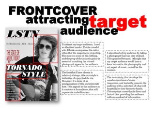 FRONTCOVER target attracting audience To attract my target audience, I used an idealised reader. This is a model who I think encompasses the entire ethos that the magazine is projecting. The mise-en-scene of his clothing, and the prop of the acoustic guitar is  essential to making the relaxed photograph appeal to the audience. I also attracted my audience by taking a photograph that was very stylised. This appealed because, I thought that my target audience would have a keen interest in the photography  and art aspect of music , as well as the musical.  The font that I have chosen is relatively vintage, this retro style is indicative of a psychedelic era. However, it is more of an amalgamation of this and corporate font. This appeals to the audience as it connotes a formal tone, that still represents a rebellious era. The menu strip, that develops the usual conventions of music magazines, and instantly presents the audience with a selection of what will hopefully be their favourite bands. This employs a tone that is direct and factual. Not providing the audience with an overload of information. 