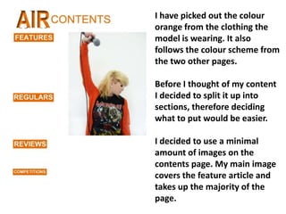 I have picked out the colour orange from the clothing the model is wearing. It also follows the colour scheme from the two other pages. Before I thought of my content I decided to split it up into sections, therefore deciding what to put would be easier. I decided to use a minimal amount of images on the contents page. My main image covers the feature article and takes up the majority of the page. 
