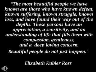 “The most beautiful people we have known are those who have known defeat, known suffering, known struggle, known loss, and have found their way out of the depths. These persons have an appreciation, a sensitivity, and an understanding of life that fills them with compassion, gentleness, and a  deep loving concern.  Beautiful people do not just happen.”  Elizabeth Kubler Ross  