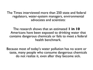 The Times interviewed more than 250 state and federal regulators, water-system managers, environmental advocates and scientists: The research shows that an estimated  1 in 10  Americans have been exposed to drinking water that contains dangerous chemicals or fails to meet a federal health benchmark. Because most of today’s water pollution has no scent or taste, many people who consume dangerous chemicals do not realize it, even after they become sick. 
