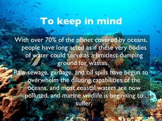 To keep in mind With over 70% of the planet covered by oceans, people have long acted as if these very bodies of water could serve as a limitless dumping ground for wastes.  Raw sewage, garbage, and oil spills have begun to overwhelm the diluting capabilities of the oceans, and most coastal waters are now polluted, and marine wildlife is beginning to suffer. 