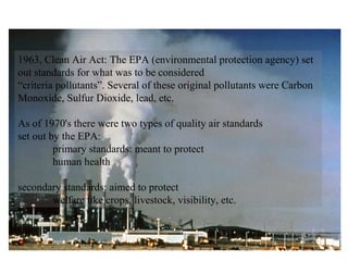 1963, Clean Air Act: The EPA (environmental protection agency) set out standards for what was to be considered  “ criteria pollutants”. Several of these original pollutants were Carbon Monoxide, Sulfur Dioxide, lead, etc. As of 1970's there were two types of quality air standards  set out by the EPA: primary standards: meant to protect  human health secondary standards: aimed to protect  welfare like crops, livestock, visibility, etc. 