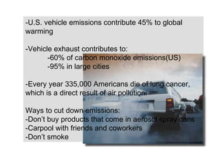 -U.S. vehicle emissions contribute 45% to global warming -Vehicle exhaust contributes to: -60% of carbon monoxide emissions(US)  -95% in large cities -Every year 335,000 Americans die of lung cancer, which is a direct result of air pollution. Ways to cut down emissions: -Don ’t  buy products that come in aerosol spray cans -Carpool with friends and coworkers -Don ’t  smoke 