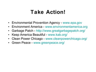 Take Action! Environmental Provention Agency -  www . epa . gov Environment America -  www . environmentamerica . org Garbage Patch -  http://www.greatgarbagepatch.org/ Keep America Beautiful -  www . kab . org/ Clean Power Chicago -  www . cleanpowerchicago . org/ Green Peace -  www . greenpeace . org/ 