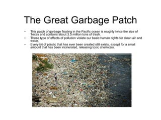 The Great Garbage Patch This patch of garbage floating in the Pacific ocean is roughly twice the size of Texas and contains about 3.5 million tons of trash. These type of effects of pollution violate our basic human rights for clean air and water. Every bit of plastic that has ever been created still exists, except for a small amount that has been incinerated, releasing toxic chemicals. 