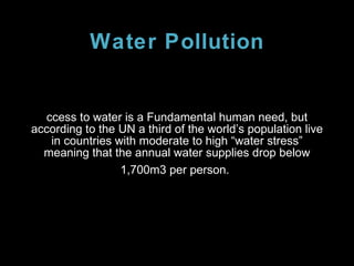 Water Pollution Access to water is a Fundamental human need, but according to the UN a third of the world’s population live in countries with moderate to high “water stress” meaning that the annual water supplies drop below 1,700m3 per person.   