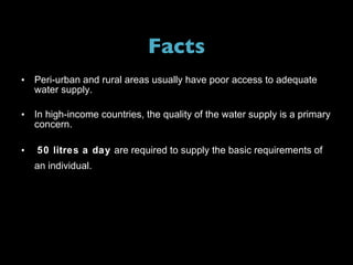 Facts Peri-urban and rural areas usually have poor access to adequate water supply. In high-income countries, the quality of the water supply is a primary concern. 50 litres a day  are required to supply the basic requirements of an individual.   