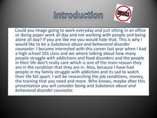 IntroductionCould you image going to work everyday and just sitting in an office or doing paper work all day and not working with people and being alone all day? If you are like me you would hate that. This is why I would like to be a Substance abuse and behavioral disorder counselor. I became interested with this career last year when I had a high school 101 class and we where talking about how many people struggle with addictions and food disorders and the people in their life don’t really care which is one of the main reason they are in the condition that they are in. Also, because I have had people in my family struggle with addiction and its sad to watch their life fall apart. I will be researching the job conditions, money, the training that you need and more. Who knows, maybe after this presentation you will consider being and Substance abuse and behavioral disorder counselor. 