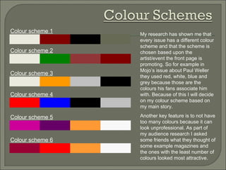 My research has shown me that every issue has a different colour scheme and that the scheme is chosen based upon the artist/event the front page is promoting. So for example in Mojo’s issue about Paul Weller they used red, white, blue and grey because those are the colours his fans associate him with. Because of this I will decide on my colour scheme based on my main story. Another key feature is to not have too many colours because it can look unprofessional. As part of my audience research I asked some friends what they thought of some example magazines and the ones with the least number of colours looked most attractive. Colour scheme 1 Colour scheme 3 Colour scheme 5 Colour scheme 4 Colour scheme 2 Colour scheme 6 