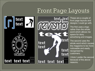 These are a couple of front page layouts and designs I could go with.  The first uses a logo rather than the whole word which allows me space for story advertising and images. The second uses the whole word which causes the magazine to be more noticeable and easily recognised by customers. I think I prefer the second because of the above reasons. text text text text text text text text text text text Festival text text text text text 