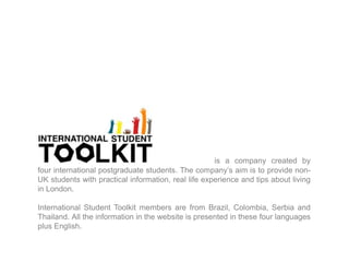  is a company created by four international postgraduate students. The company’s aim is to provide non-UK students with practical information, real life experience and tips about living in London. International Student Toolkit members are from Brazil, Colombia, Serbia and Thailand. All the information in the website is presented in these four languages plus English. 