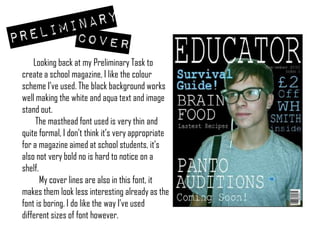       Looking back at my Preliminary Task to create a school magazine, I like the colour scheme I’ve used. The black background works well making the white and aqua text and image stand out.         The masthead font used is very thin and quite formal, I don’t think it’s very appropriate for a magazine aimed at school students, it’s also not very bold no is hard to notice on a shelf.          My cover lines are also in this font, it makes them look less interesting already as the font is boring. I do like the way I’ve used different sizes of font however. 