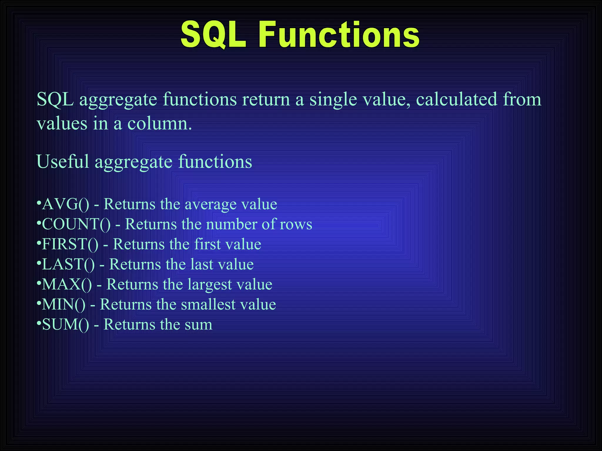 SQL Functions AVG() - Returns the average value  COUNT() - Returns the number of rows  FIRST() - Returns the first value  LAST() - Returns the last value  MAX() - Returns the largest value  MIN() - Returns the smallest value  SUM() - Returns the sum  SQL aggregate functions return a single value, calculated from values in a column. Useful aggregate functions 